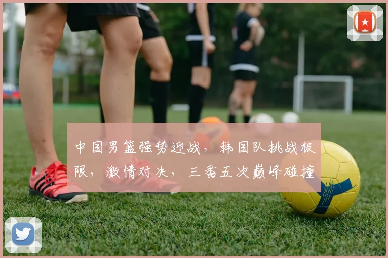 中国男篮强势迎战，韩国队挑战极限，激情对决，三番五次巅峰碰撞，谁将笑傲篮球战场