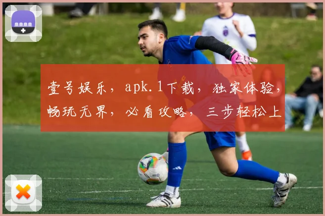 壹号娱乐，apk.1下载，独家体验，畅玩无界，必看攻略，三步轻松上手，不容错过
