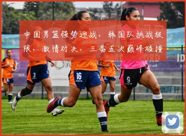 中国男篮强势迎战，韩国队挑战极限，激情对决，三番五次巅峰碰撞，谁将笑傲篮球战场