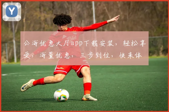 公海优惠大厅app下载安装，轻松享受，海量优惠，三步到位，快来体验