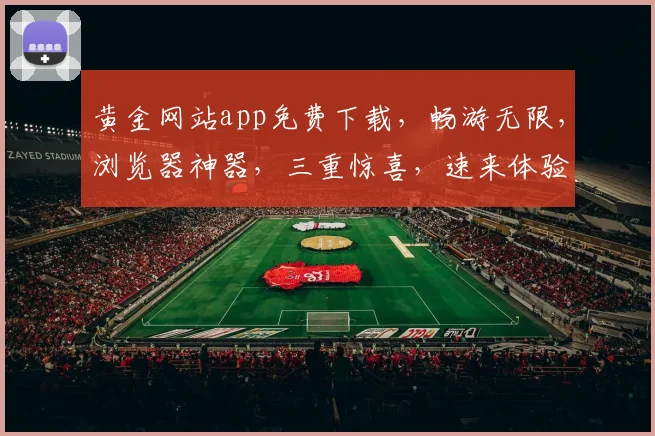 黄金网站app免费下载，畅游无限，浏览器神器，三重惊喜，速来体验